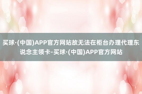 买球·(中国)APP官方网站故无法在柜台办理代理东说念主领卡-买球·(中国)APP官方网站