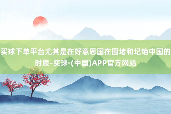 买球下单平台尤其是在好意思国在围堵和圮绝中国的时辰-买球·(中国)APP官方网站