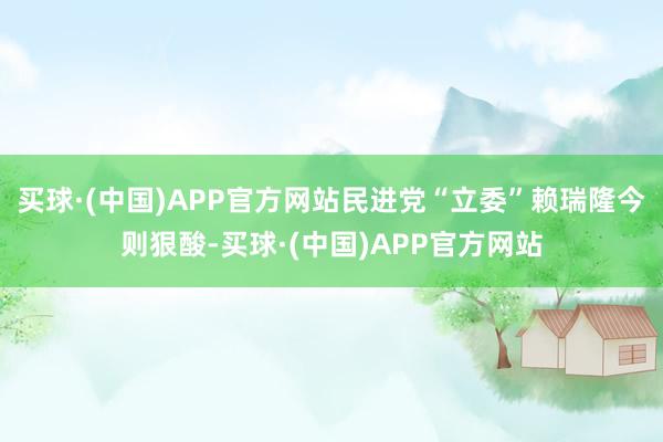 买球·(中国)APP官方网站民进党“立委”赖瑞隆今则狠酸-买球·(中国)APP官方网站