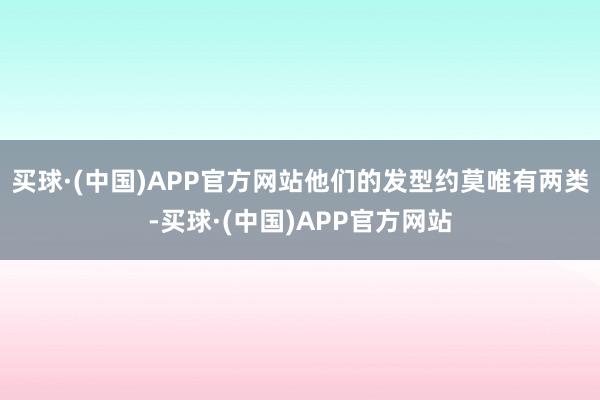 买球·(中国)APP官方网站他们的发型约莫唯有两类-买球·(中国)APP官方网站