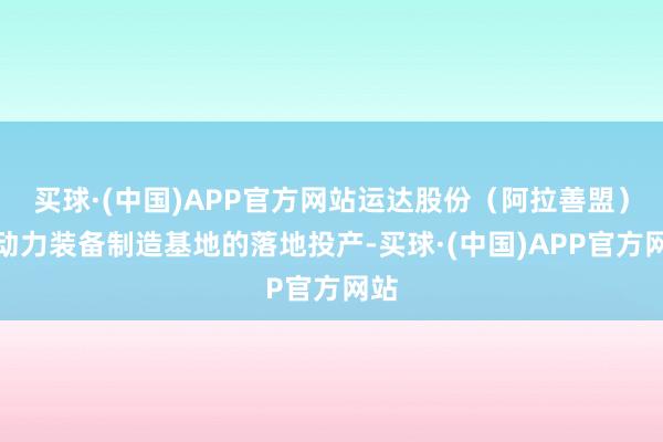 买球·(中国)APP官方网站运达股份（阿拉善盟）新动力装备制造基地的落地投产-买球·(中国)APP官方网站