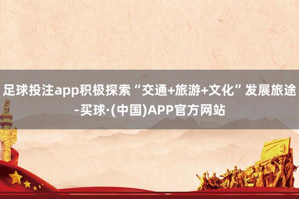 足球投注app积极探索“交通+旅游+文化”发展旅途-买球·(中国)APP官方网站