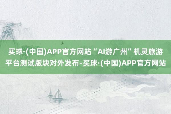 买球·(中国)APP官方网站“AI游广州”机灵旅游平台测试版块对外发布-买球·(中国)APP官方网站