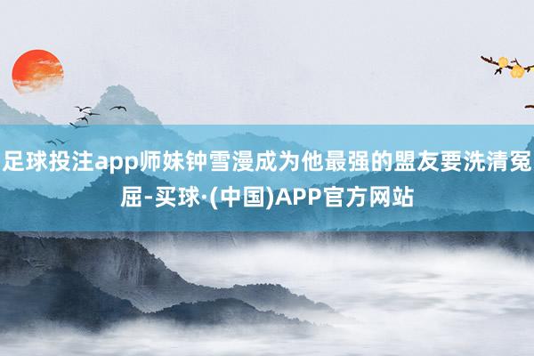足球投注app师妹钟雪漫成为他最强的盟友要洗清冤屈-买球·(中国)APP官方网站