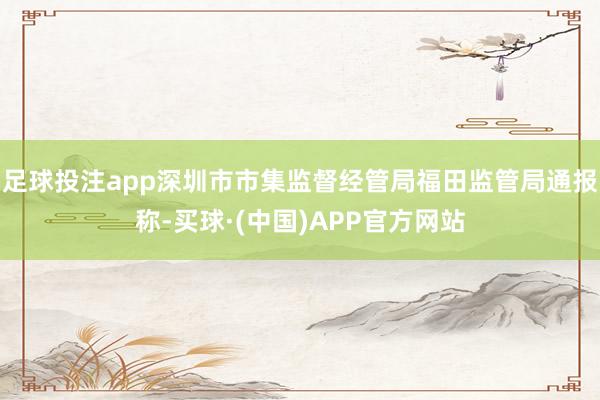 足球投注app深圳市市集监督经管局福田监管局通报称-买球·(中国)APP官方网站