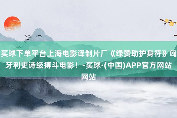 买球下单平台上海电影译制片厂《绿赞助护身符》匈牙利史诗级搏斗电影！-买球·(中国)APP官方网站