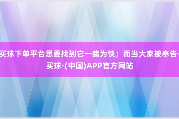买球下单平台思要找到它一睹为快；而当大家被奉告-买球·(中国)APP官方网站