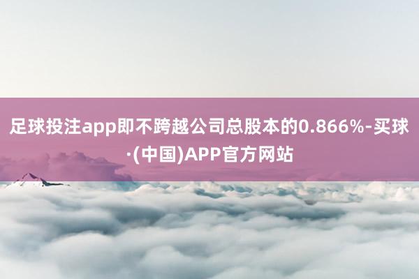 足球投注app即不跨越公司总股本的0.866%-买球·(中国)APP官方网站