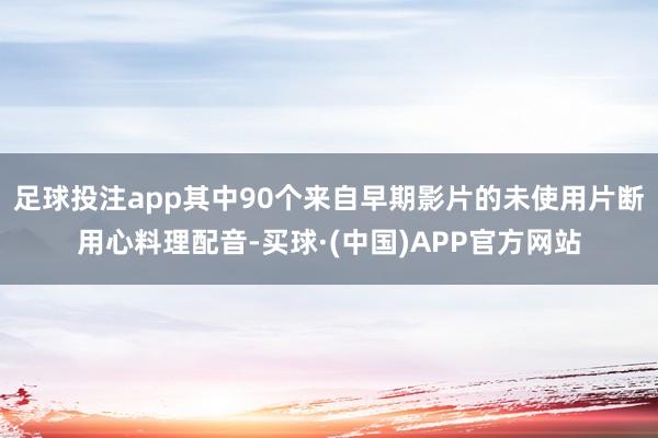 足球投注app其中90个来自早期影片的未使用片断用心料理配音-买球·(中国)APP官方网站
