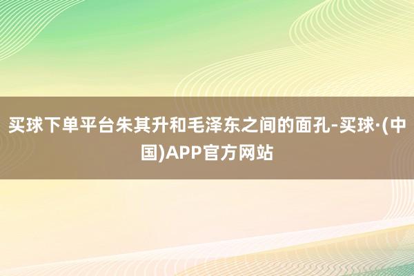 买球下单平台朱其升和毛泽东之间的面孔-买球·(中国)APP官方网站