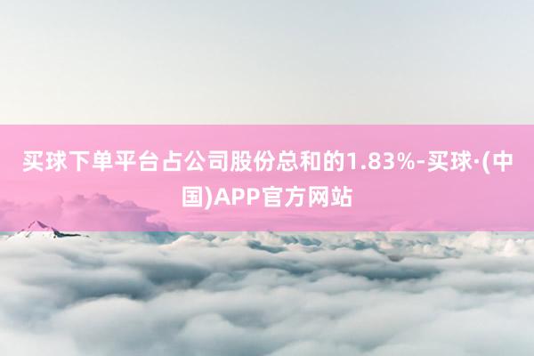 买球下单平台占公司股份总和的1.83%-买球·(中国)APP官方网站
