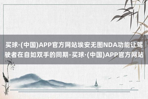 买球·(中国)APP官方网站埃安无图NDA功能让驾驶者在自如双手的同期-买球·(中国)APP官方网站