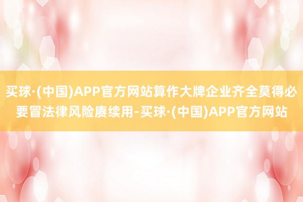 买球·(中国)APP官方网站算作大牌企业齐全莫得必要冒法律风险赓续用-买球·(中国)APP官方网站