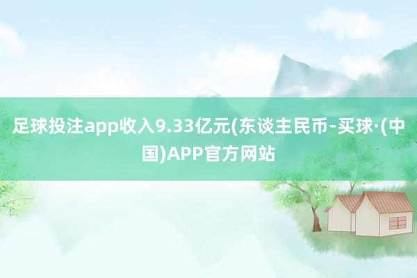 足球投注app收入9.33亿元(东谈主民币-买球·(中国)APP官方网站