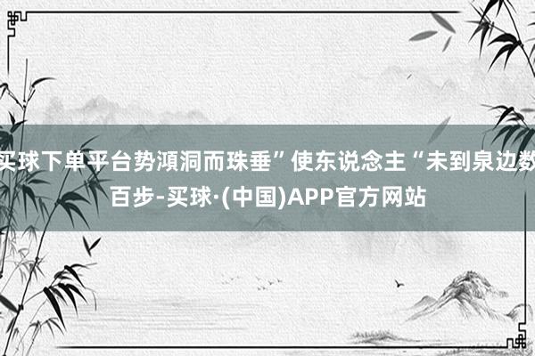 买球下单平台势澒洞而珠垂”使东说念主“未到泉边数百步-买球·(中国)APP官方网站
