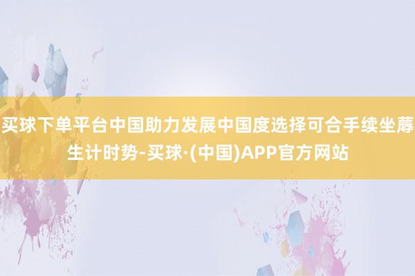 买球下单平台中国助力发展中国度选择可合手续坐蓐生计时势-买球·(中国)APP官方网站