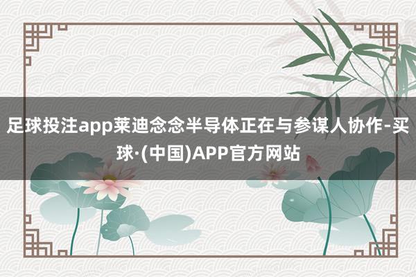 足球投注app莱迪念念半导体正在与参谋人协作-买球·(中国)APP官方网站