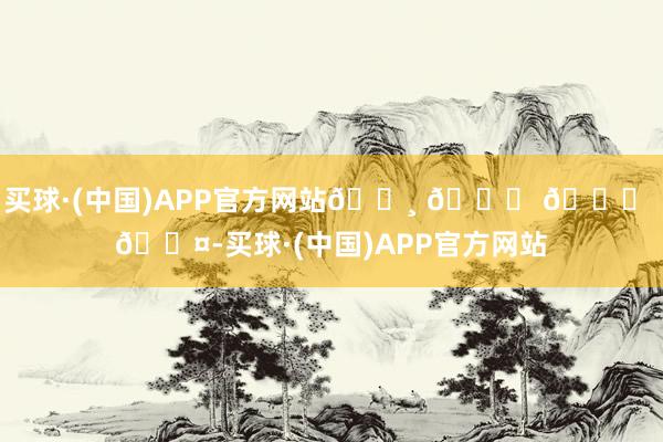买球·(中国)APP官方网站𓏸 𓂂 𓈒 🐤-买球·(中国)APP官方网站