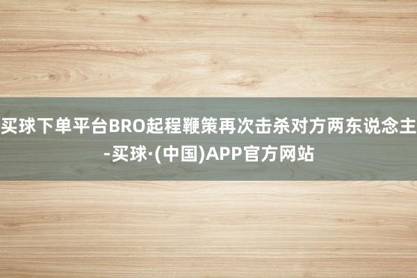 买球下单平台BRO起程鞭策再次击杀对方两东说念主-买球·(中国)APP官方网站