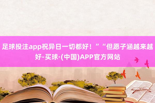 足球投注app祝异日一切都好！”“但愿子涵越来越好-买球·(中国)APP官方网站