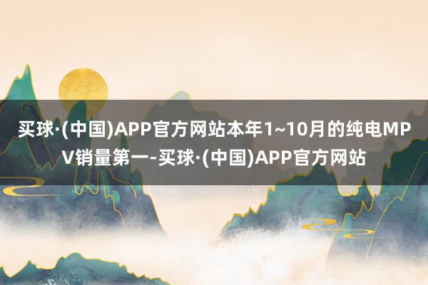 买球·(中国)APP官方网站本年1~10月的纯电MPV销量第一-买球·(中国)APP官方网站