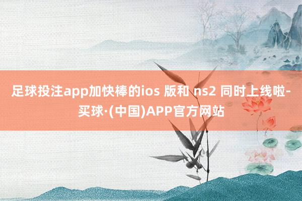 足球投注app加快棒的ios 版和 ns2 同时上线啦-买球·(中国)APP官方网站
