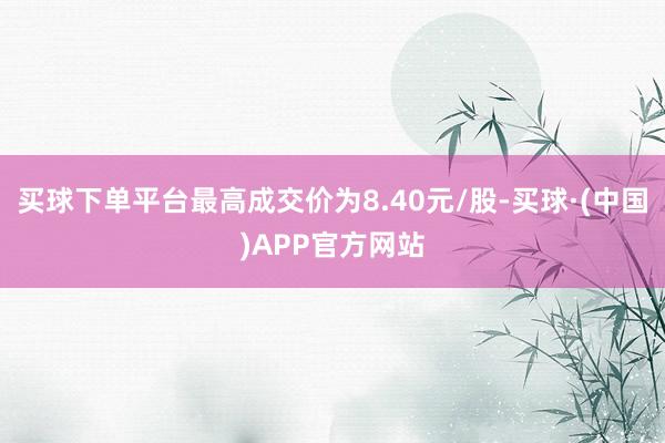 买球下单平台最高成交价为8.40元/股-买球·(中国)APP官方网站