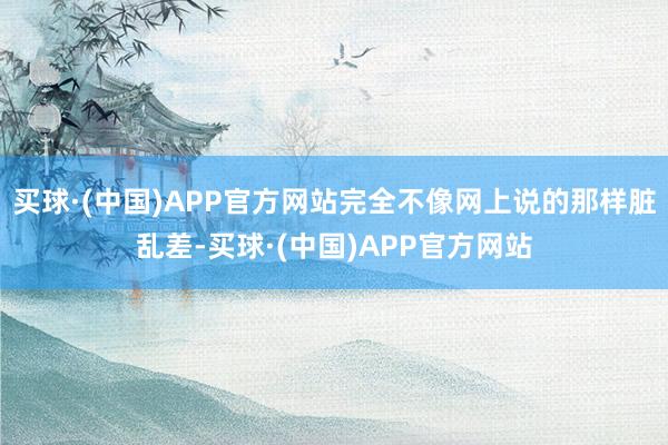 买球·(中国)APP官方网站完全不像网上说的那样脏乱差-买球·(中国)APP官方网站