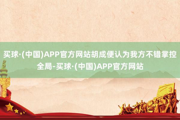 买球·(中国)APP官方网站胡成便认为我方不错掌控全局-买球·(中国)APP官方网站