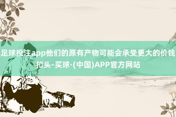 足球投注app他们的原有产物可能会承受更大的价钱扣头-买球·(中国)APP官方网站