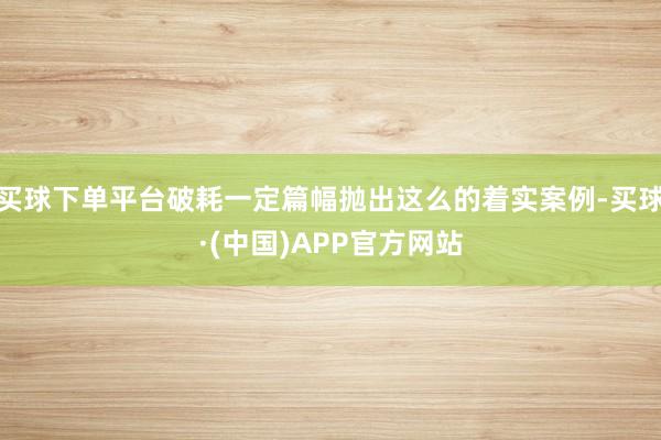 买球下单平台破耗一定篇幅抛出这么的着实案例-买球·(中国)APP官方网站