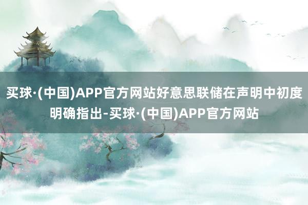 买球·(中国)APP官方网站好意思联储在声明中初度明确指出-买球·(中国)APP官方网站