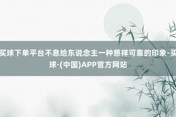 买球下单平台不息给东说念主一种慈祥可靠的印象-买球·(中国)APP官方网站