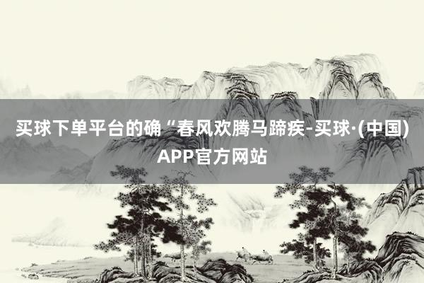 买球下单平台的确“春风欢腾马蹄疾-买球·(中国)APP官方网站