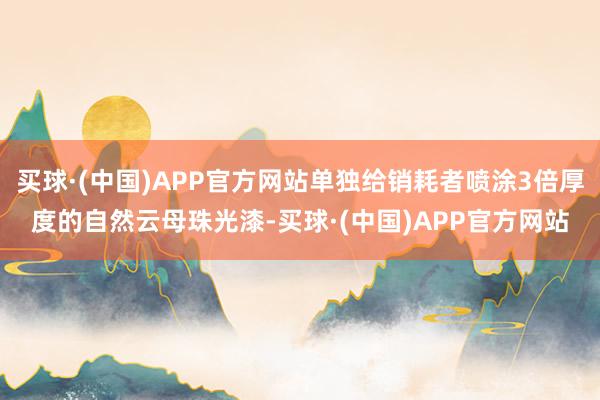 买球·(中国)APP官方网站单独给销耗者喷涂3倍厚度的自然云母珠光漆-买球·(中国)APP官方网站