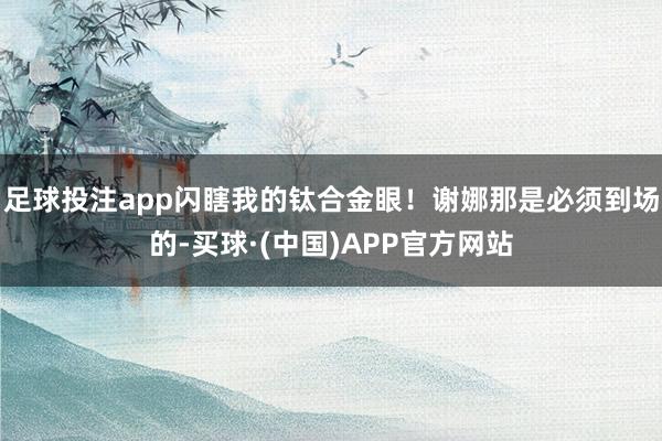 足球投注app闪瞎我的钛合金眼！谢娜那是必须到场的-买球·(中国)APP官方网站