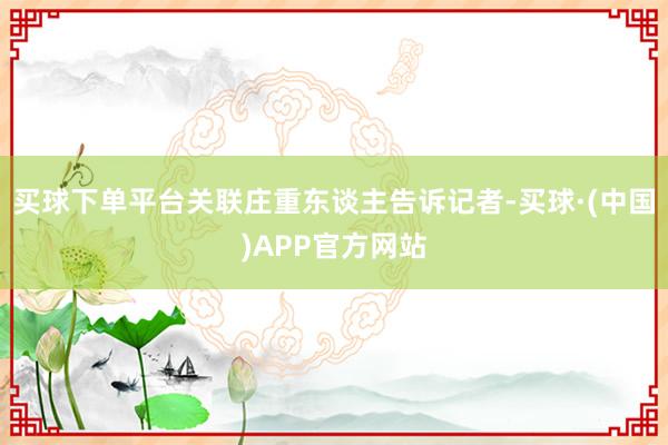 买球下单平台关联庄重东谈主告诉记者-买球·(中国)APP官方网站