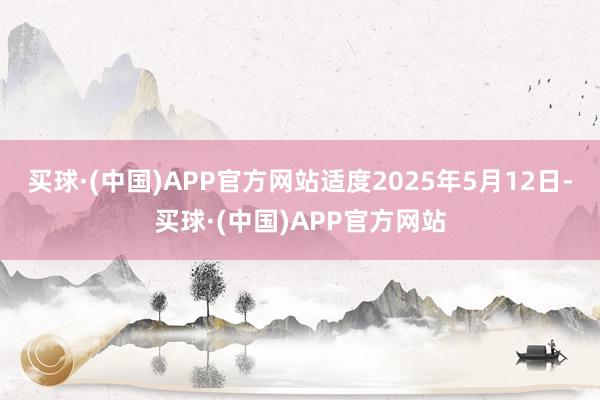 买球·(中国)APP官方网站适度2025年5月12日-买球·(中国)APP官方网站