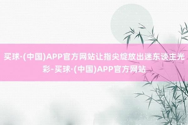 买球·(中国)APP官方网站让指尖绽放出迷东谈主光彩-买球·(中国)APP官方网站