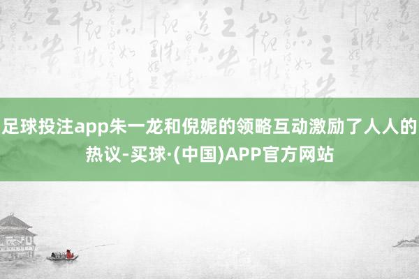 足球投注app朱一龙和倪妮的领略互动激励了人人的热议-买球·(中国)APP官方网站