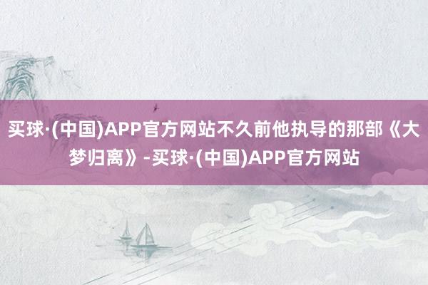 买球·(中国)APP官方网站不久前他执导的那部《大梦归离》-买球·(中国)APP官方网站