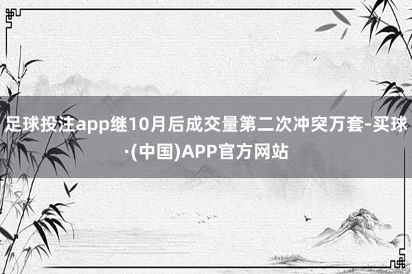 足球投注app继10月后成交量第二次冲突万套-买球·(中国)APP官方网站