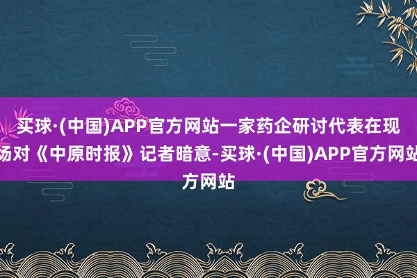 买球·(中国)APP官方网站一家药企研讨代表在现场对《中原时报》记者暗意-买球·(中国)APP官方网站
