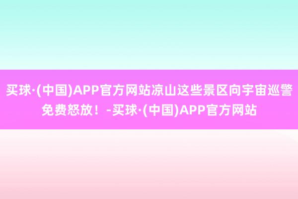 买球·(中国)APP官方网站凉山这些景区向宇宙巡警免费怒放！-买球·(中国)APP官方网站