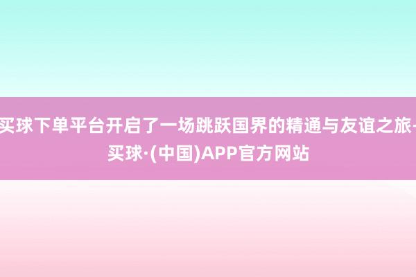 买球下单平台开启了一场跳跃国界的精通与友谊之旅-买球·(中国)APP官方网站