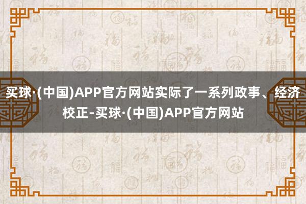 买球·(中国)APP官方网站实际了一系列政事、经济校正-买球·(中国)APP官方网站