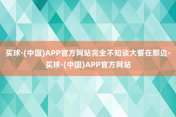买球·(中国)APP官方网站完全不知谈大餐在那边-买球·(中国)APP官方网站