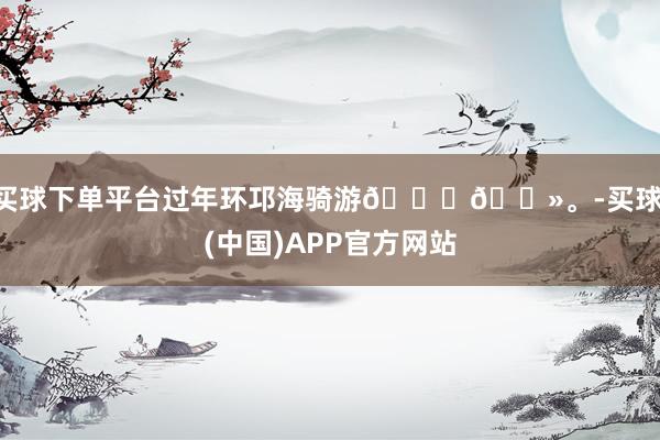 买球下单平台过年环邛海骑游🙋🏻。-买球·(中国)APP官方网站