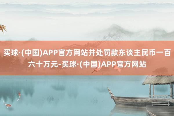 买球·(中国)APP官方网站并处罚款东谈主民币一百六十万元-买球·(中国)APP官方网站