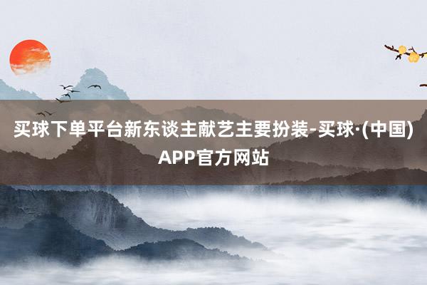 买球下单平台新东谈主献艺主要扮装-买球·(中国)APP官方网站